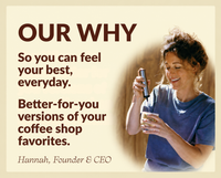 A beige promotional graphic with the headline 'OUR WHY' and text reading 'So you can feel your best, everyday. Better-for-you versions of your coffee shop favorites.